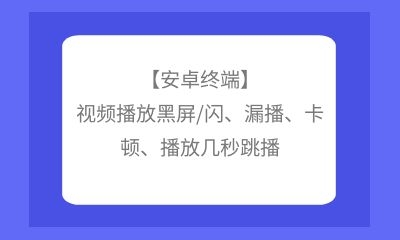 【安卓終端】視頻播放黑屏/閃、漏播、卡頓、播放幾秒跳播